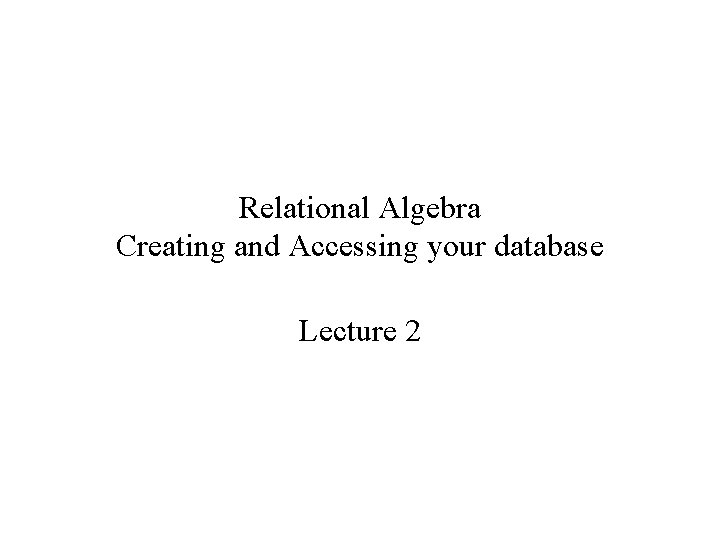 Relational Algebra Creating and Accessing your database Lecture 2 