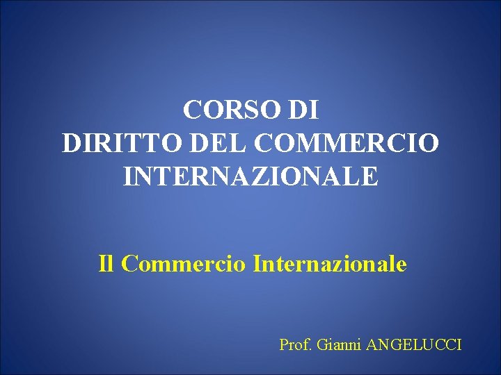 CORSO DI DIRITTO DEL COMMERCIO INTERNAZIONALE Il Commercio Internazionale Prof. Gianni ANGELUCCI 