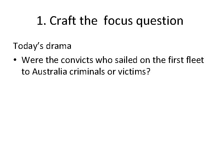 1. Craft the focus question Today’s drama • Were the convicts who sailed on