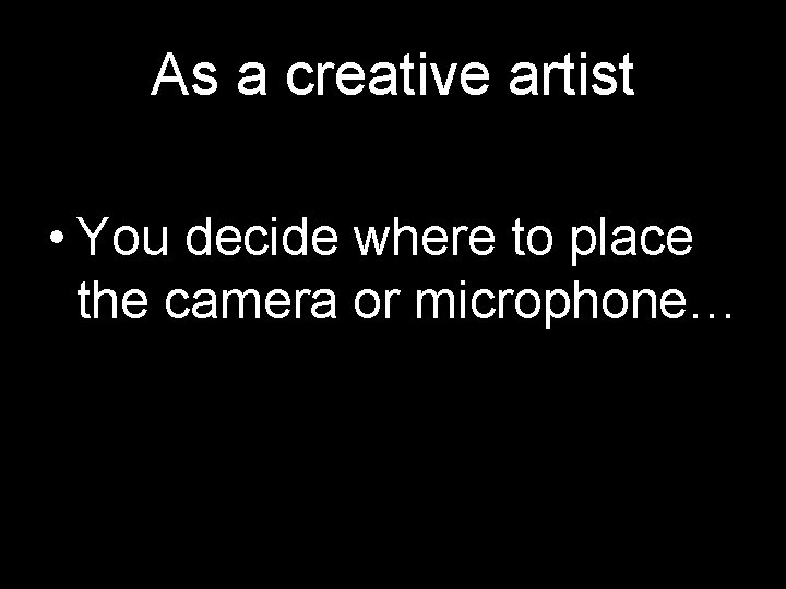 As a creative artist • You decide where to place the camera or microphone…