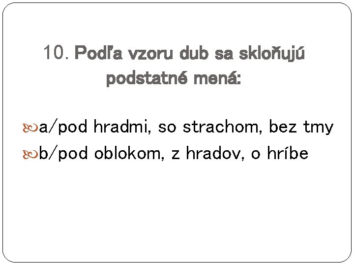 10. Podľa vzoru dub sa skloňujú podstatné mená: a/pod hradmi, so strachom, bez tmy