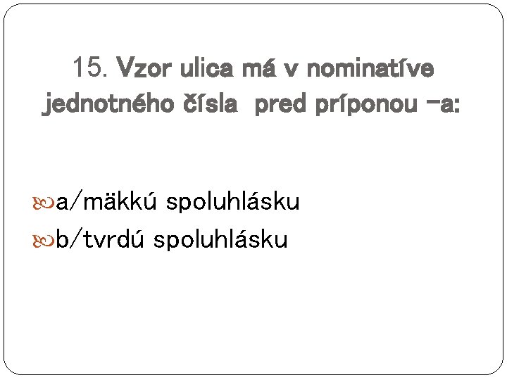 15. Vzor ulica má v nominatíve jednotného čísla pred príponou –a: a/mäkkú spoluhlásku b/tvrdú