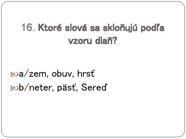 16. Ktoré slová sa skloňujú podľa vzoru dlaň? a/zem, obuv, hrsť b/neter, päsť, Sereď