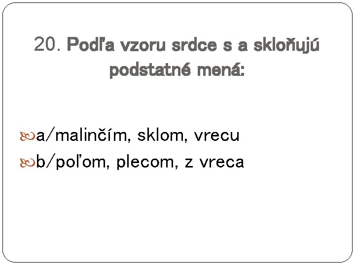 20. Podľa vzoru srdce s a skloňujú podstatné mená: a/malinčím, sklom, vrecu b/poľom, plecom,