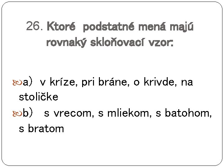 26. Ktoré podstatné mená majú rovnaký skloňovací vzor: a) v kríze, pri bráne, o