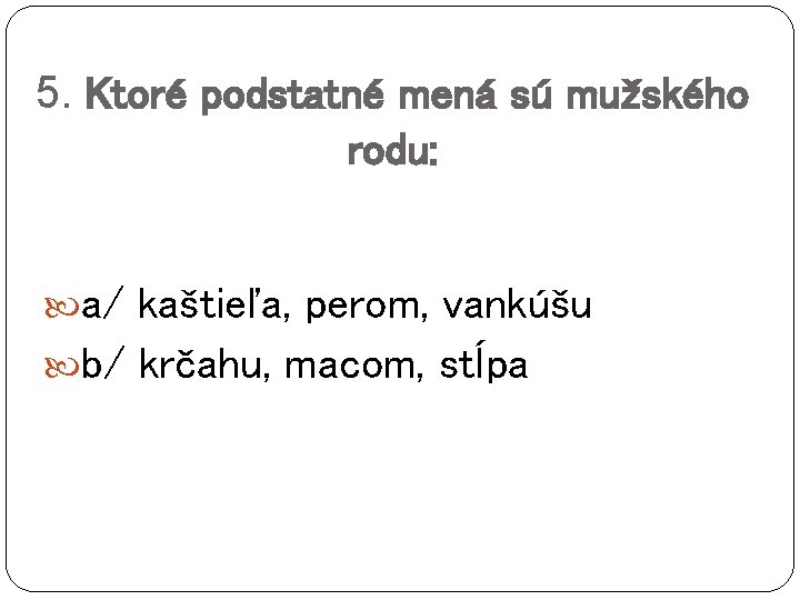 5. Ktoré podstatné mená sú mužského rodu: a/ kaštieľa, perom, vankúšu b/ krčahu, macom,