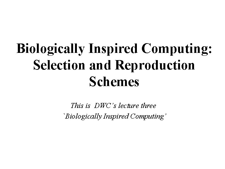 Biologically Inspired Computing: Selection and Reproduction Schemes This is DWC’s lecture three `Biologically Inspired