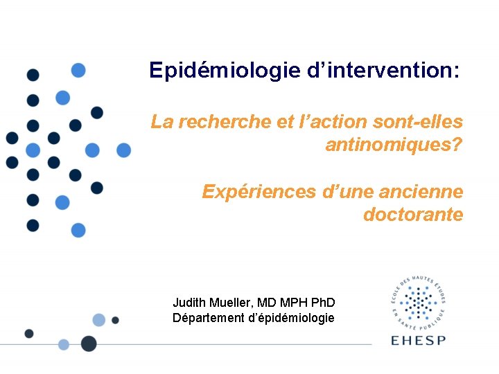 Epidémiologie d’intervention: La recherche et l’action sont-elles antinomiques? Expériences d’une ancienne doctorante Judith Mueller,