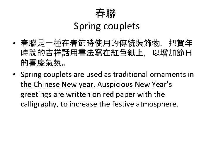 春聯 Spring couplets • 春聯是一種在春節時使用的傳統裝飾物，把賀年 時說的吉祥話用書法寫在紅色紙上，以增加節日 的喜慶氣氛。 • Spring couplets are used as traditional