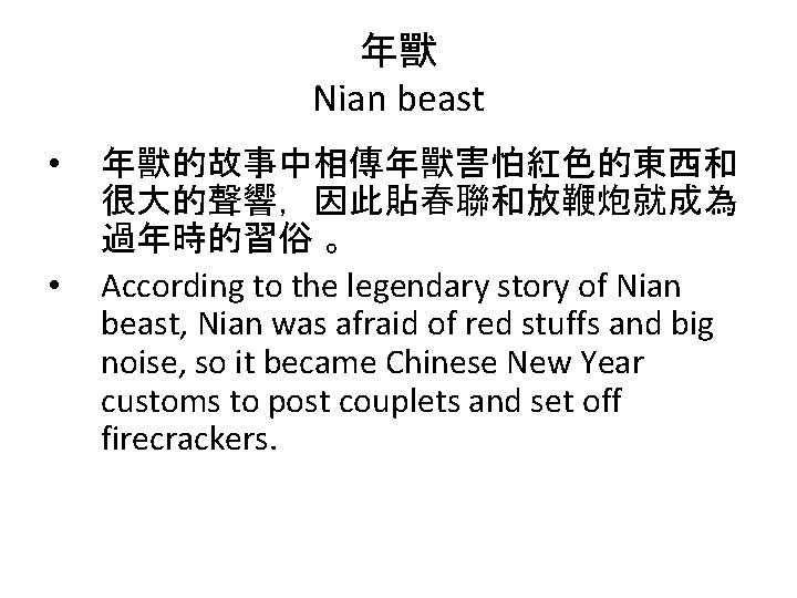 年獸 Nian beast • • 年獸的故事中相傳年獸害怕紅色的東西和 很大的聲響，因此貼春聯和放鞭炮就成為 過年時的習俗 。 According to the legendary story