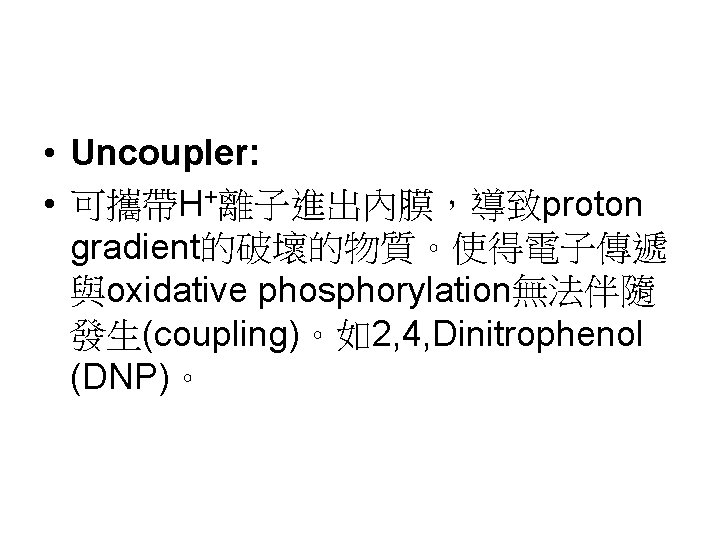 • Uncoupler: • 可攜帶H+離子進出內膜,導致proton gradient的破壞的物質。使得電子傳遞 與oxidative phosphorylation無法伴隨 發生(coupling)。如2, 4, Dinitrophenol (DNP)。 • Uncoupler: • 可攜帶H+離子進出內膜,導致proton gradient的破壞的物質。使得電子傳遞 與oxidative phosphorylation無法伴隨 發生(coupling)。如2, 4, Dinitrophenol (DNP)。