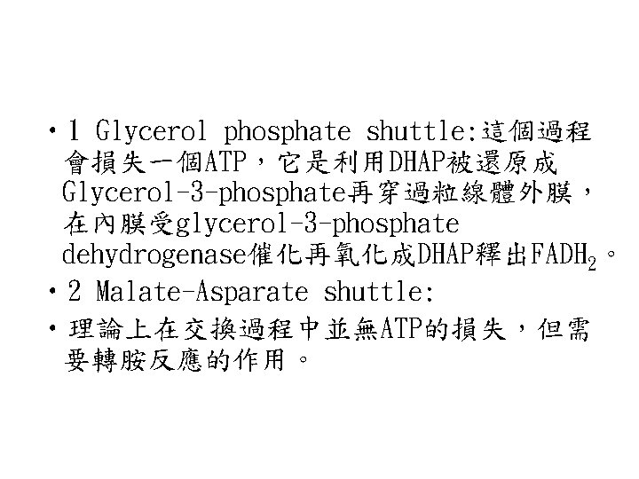• 1 Glycerol phosphate shuttle: 這個過程 會損失一個ATP,它是利用DHAP被還原成 Glycerol-3 -phosphate再穿過粒線體外膜, 在內膜受glycerol-3 -phosphate dehydrogenase催化再氧化成DHAP釋出FADH 2。 • 1 Glycerol phosphate shuttle: 這個過程 會損失一個ATP,它是利用DHAP被還原成 Glycerol-3 -phosphate再穿過粒線體外膜, 在內膜受glycerol-3 -phosphate dehydrogenase催化再氧化成DHAP釋出FADH 2。