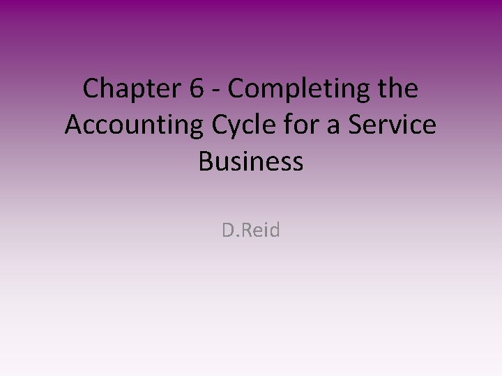 Chapter 6 - Completing the Accounting Cycle for a Service Business D. Reid 