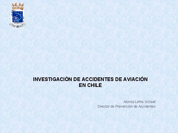 INVESTIGACIÓN DE ACCIDENTES DE AVIACIÓN EN CHILE Alonso Lefno Schaaf Director de Prevención de