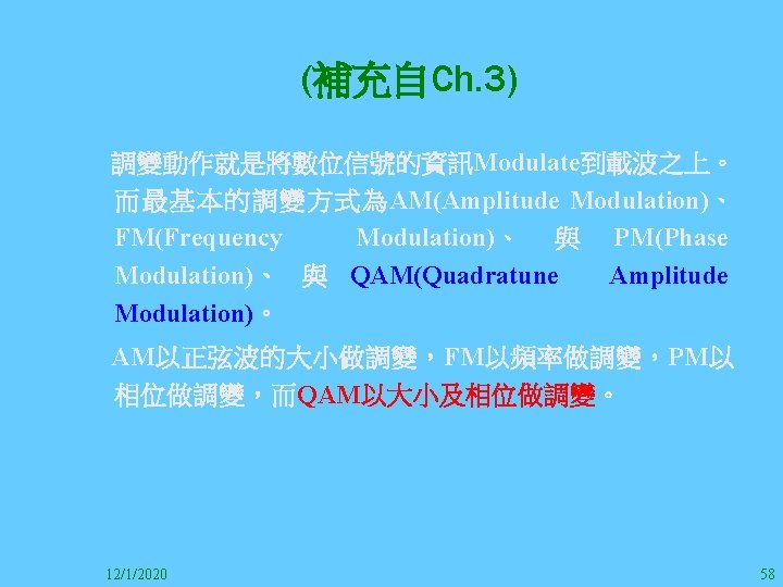 (補充自Ch. 3) 　調變動作就是將數位信號的資訊Modulate到載波之上。 而最基本的調變方式為AM(Amplitude Modulation)、 FM(Frequency Modulation)、 與 PM(Phase Modulation)、 與 QAM(Quadratune Amplitude Modulation)。