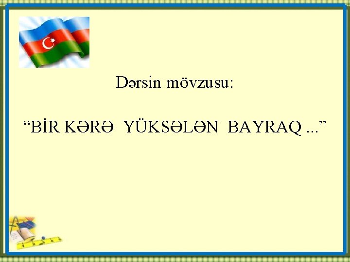 Dərsin mövzusu: “BİR KƏRƏ YÜKSƏLƏN BAYRAQ. . . ” 