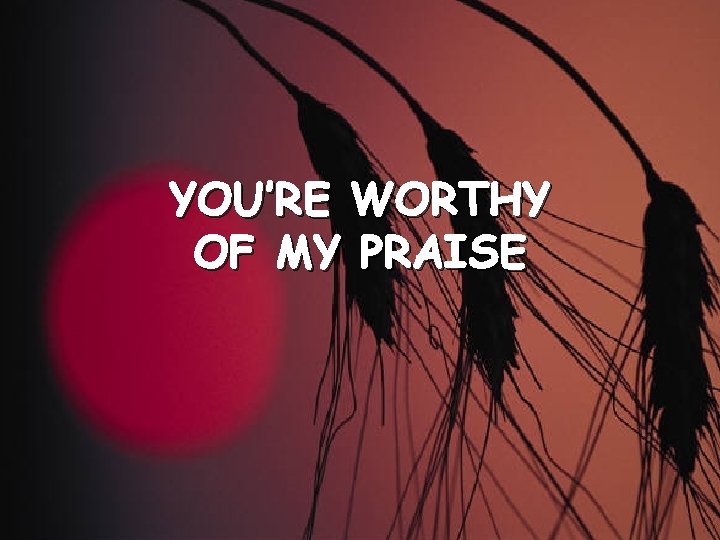 YOU’RE WORTHY OF MY PRAISE 