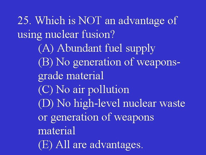 25. Which is NOT an advantage of using nuclear fusion? (A) Abundant fuel supply