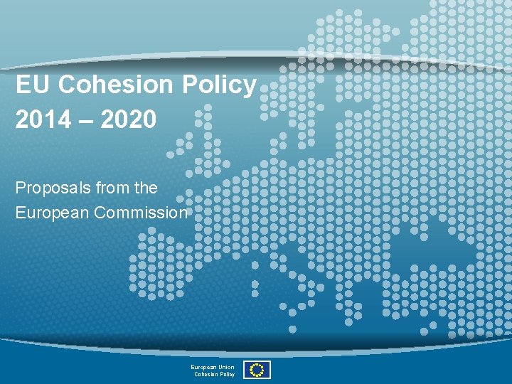 EU Cohesion Policy 2014 – 2020 Proposals from the European Commission European Union Cohesion