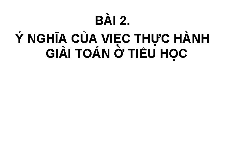 BÀI 2. Ý NGHĨA CỦA VIỆC THỰC HÀNH GIẢI TOÁN Ở TIỂU HỌC 