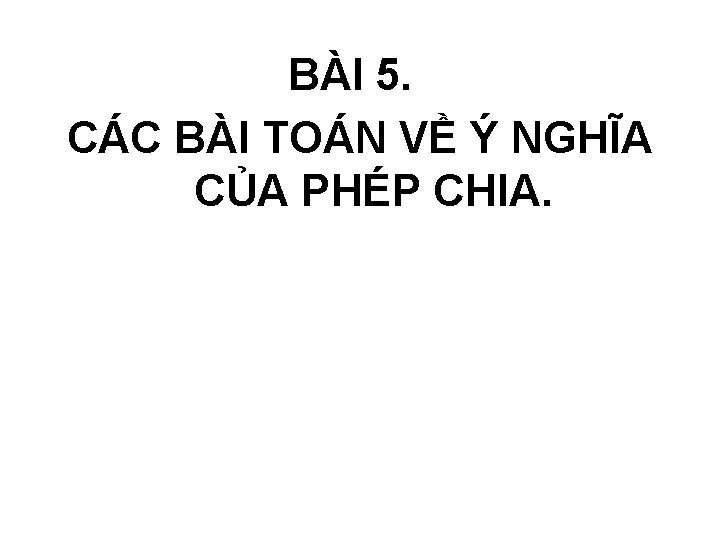 BÀI 5. CÁC BÀI TOÁN VỀ Ý NGHĨA CỦA PHÉP CHIA. BÀI 5. CÁC BÀI TOÁN VỀ Ý NGHĨA CỦA PHÉP CHIA.