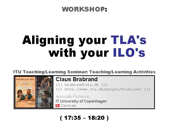 WORKSHOP: Aligning your TLA's with your ILO's ITU Teaching/Learning Seminar: Teaching/Learning Activities Claus Brabrand