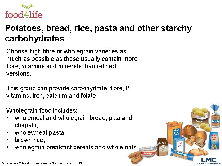 Potatoes, bread, rice, pasta and other starchy carbohydrates Choose high fibre or wholegrain varieties