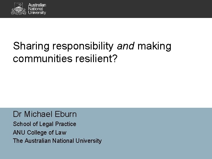 Sharing responsibility and making communities resilient? Dr Michael Eburn School of Legal Practice ANU