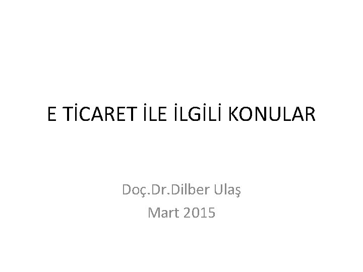 E TİCARET İLE İLGİLİ KONULAR Doç. Dr. Dilber Ulaş Mart 2015 