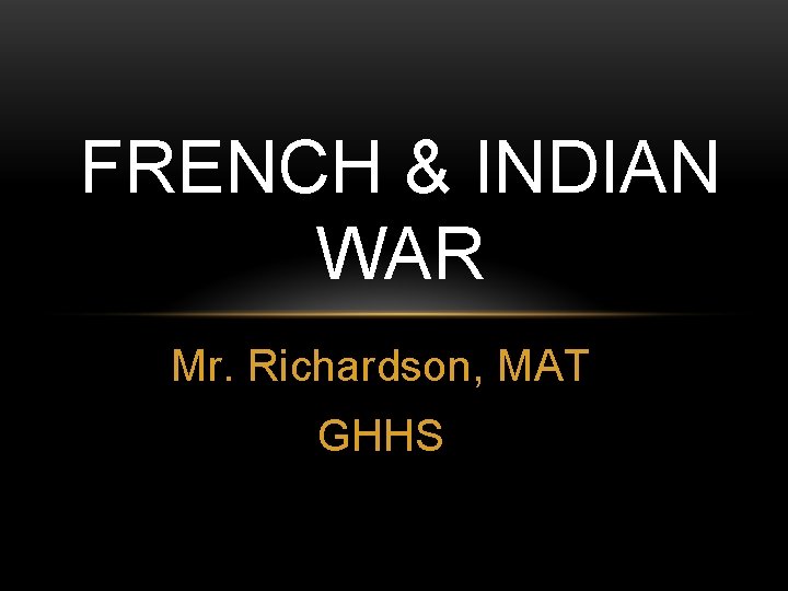 FRENCH & INDIAN WAR Mr. Richardson, MAT GHHS FRENCH & INDIAN WAR Mr. Richardson, MAT GHHS