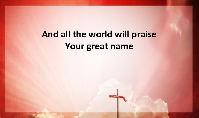 And all the world will praise Your great name And all the world will praise Your great name