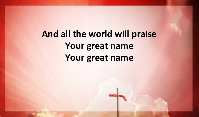 And all the world will praise Your great name And all the world will praise Your great name