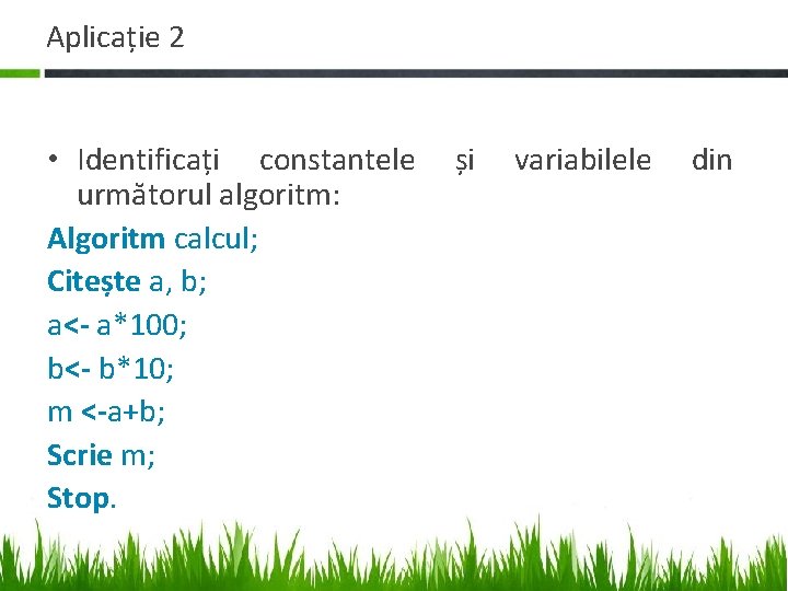 Aplicație 2 • Identificați constantele următorul algoritm: Algoritm calcul; Citește a, b; a<- a*100; Aplicație 2 • Identificați constantele următorul algoritm: Algoritm calcul; Citește a, b; a<- a*100;
