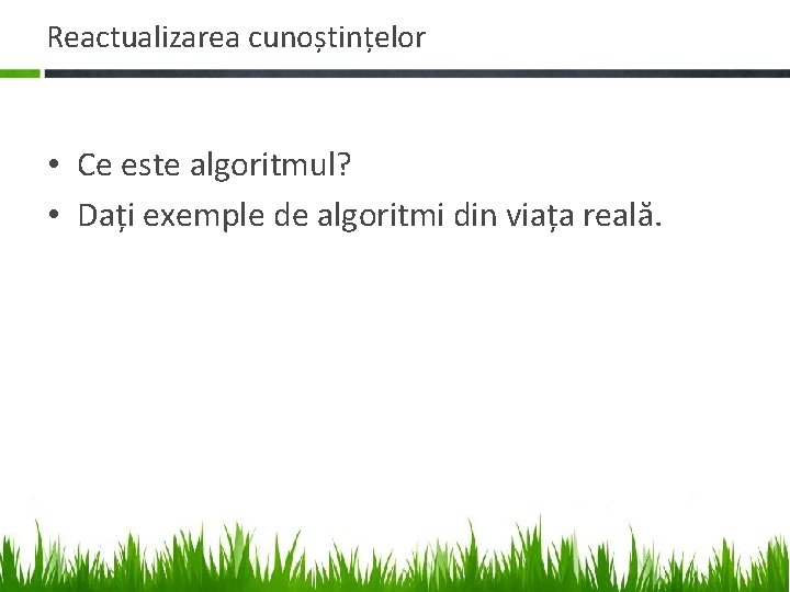 Reactualizarea cunoștințelor • Ce este algoritmul? • Dați exemple de algoritmi din viața reală. Reactualizarea cunoștințelor • Ce este algoritmul? • Dați exemple de algoritmi din viața reală.