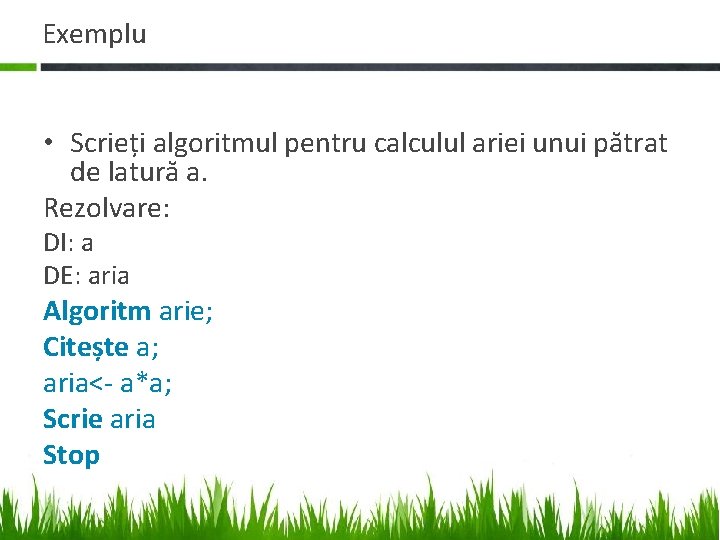 Exemplu • Scrieți algoritmul pentru calculul ariei unui pătrat de latură a. Rezolvare: DI: Exemplu • Scrieți algoritmul pentru calculul ariei unui pătrat de latură a. Rezolvare: DI: