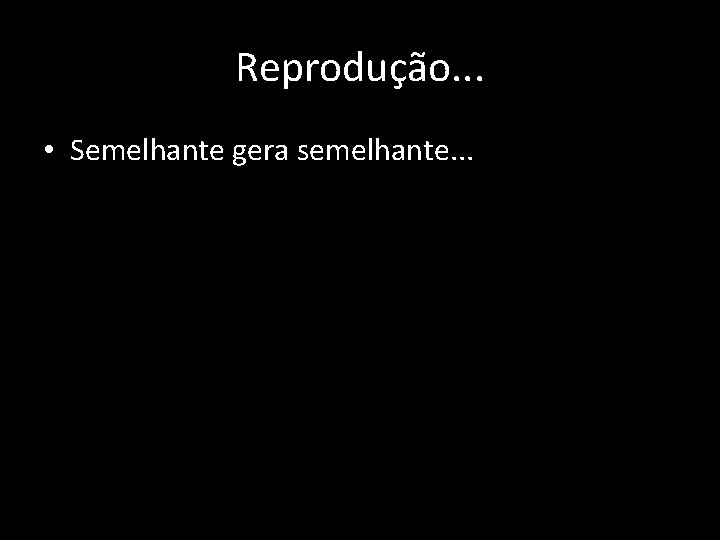 Reprodução. . . • Semelhante gera semelhante. . . 