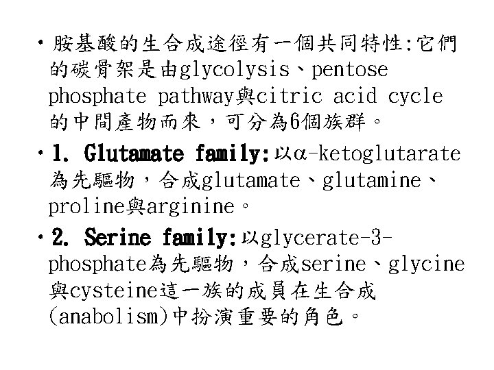  • 胺基酸的生合成途徑有一個共同特性: 它們 的碳骨架是由glycolysis、pentose phosphate pathway與citric acid cycle 的中間產物而來，可分為 6個族群。 • 1. Glutamate
