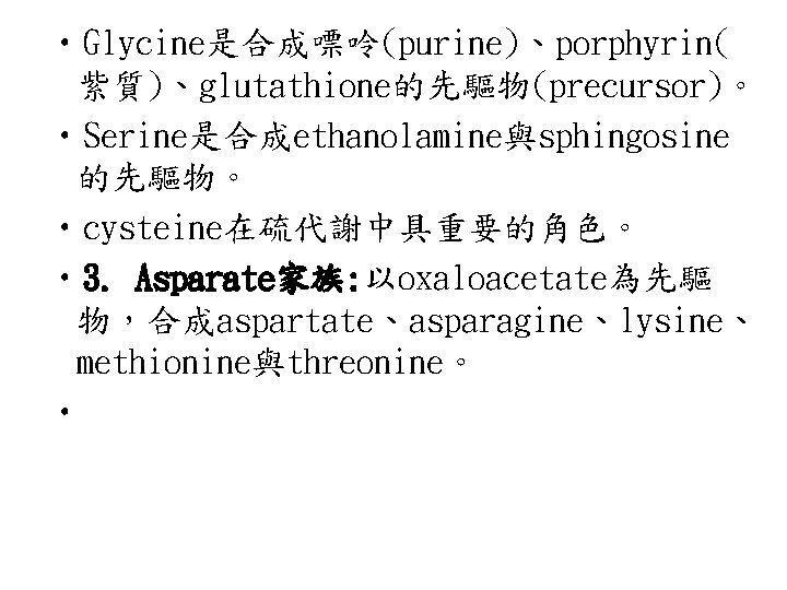  • Glycine是合成嘌呤(purine)、porphyrin( 紫質)、glutathione的先驅物(precursor)。 • Serine是合成ethanolamine與sphingosine 的先驅物。 • cysteine在硫代謝中具重要的角色。 • 3. Asparate家族: 以oxaloacetate為先驅 物，合成aspartate、asparagine、lysine、