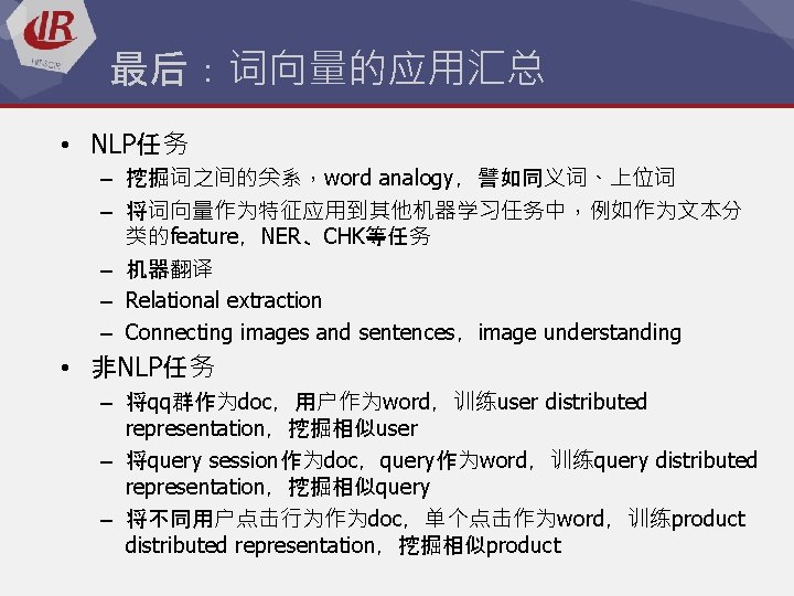 最后：词向量的应用汇总 • NLP任务 – 挖掘词之间的关系，word analogy，譬如同义词、上位词 – 将词向量作为特征应用到其他机器学习任务中，例如作为文本分 类的feature，NER、CHK等任务 – 机器翻译 – Relational extraction