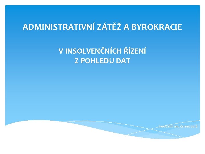 ADMINISTRATIVNÍ ZÁTĚŽ A BYROKRACIE V INSOLVENČNÍCH ŘÍZENÍ Z POHLEDU DAT Insol. Centrum, červen 2018