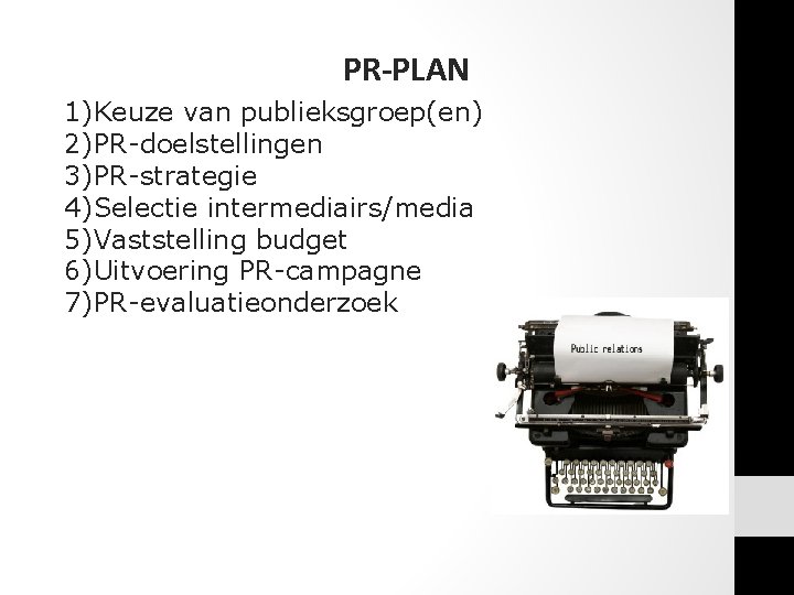 PR-PLAN 1)Keuze van publieksgroep(en) 2)PR-doelstellingen 3)PR-strategie 4)Selectie intermediairs/media 5)Vaststelling budget 6)Uitvoering PR-campagne 7)PR-evaluatieonderzoek PR-PLAN 1)Keuze van publieksgroep(en) 2)PR-doelstellingen 3)PR-strategie 4)Selectie intermediairs/media 5)Vaststelling budget 6)Uitvoering PR-campagne 7)PR-evaluatieonderzoek