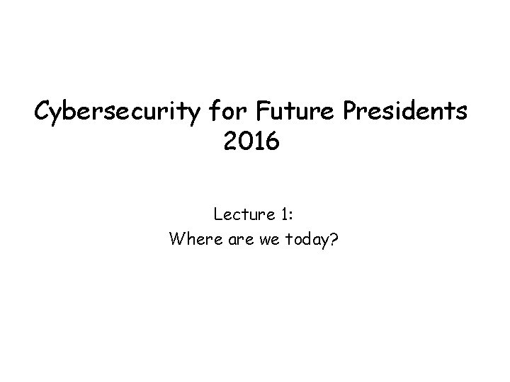 Cybersecurity for Future Presidents 2016 Lecture 1: Where are we today? 