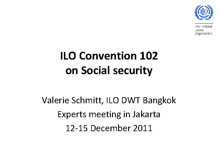 ILO Convention 102 on Social security Valerie Schmitt, ILO DWT Bangkok Experts meeting in