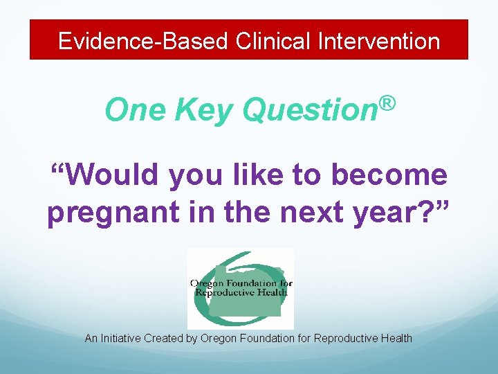 Evidence-Based Clinical Intervention One Key ® Question “Would you like to become pregnant in
