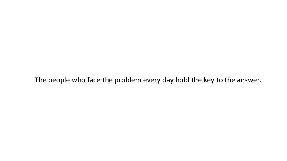 The people who face the problem every day hold the key to the answer.