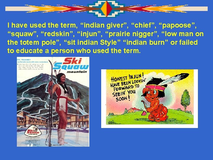 I have used the term, “indian giver”, “chief”, “papoose”, “squaw”, “redskin”, “injun”, “prairie nigger”,
