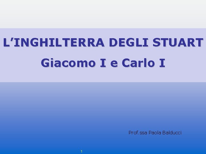 L’INGHILTERRA DEGLI STUART Giacomo I e Carlo I Prof. ssa Paola Balducci 1 L’INGHILTERRA DEGLI STUART Giacomo I e Carlo I Prof. ssa Paola Balducci 1