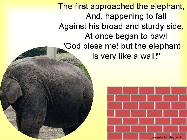 The first approached the elephant, And, happening to fall Against his broad and sturdy
