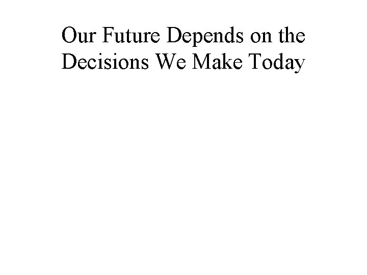 Our Future Depends on the Decisions We Make Today Our Future Depends on the Decisions We Make Today