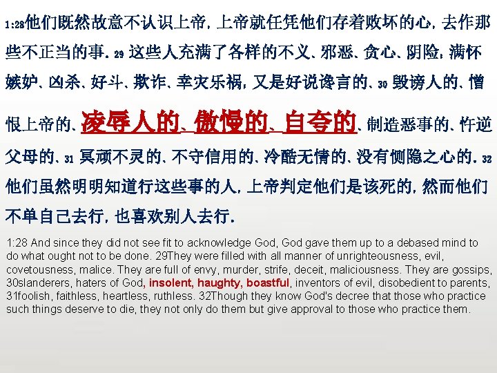 众立 他们既然故意不认识上帝，上帝就任凭他们存着败坏的心，去作那 1: 28 些不正当的事。29 这些人充满了各样的不义、邪恶、贪心、阴险；满怀 嫉妒、凶杀、好斗、欺诈、幸灾乐祸；又是好说谗言的、30 毁谤人的、憎 恨上帝的、凌辱人的、傲慢的、自夸的、制造恶事的、忤逆 父母的、31 冥顽不灵的、不守信用的、冷酷无情的、没有恻隐之心的。32 他们虽然明明知道行这些事的人，上帝判定他们是该死的，然而他们 不单自己去行，也喜欢别人去行。 1: